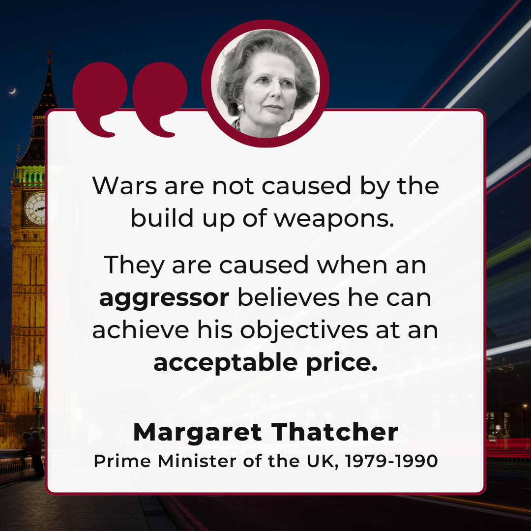 Wars are not caused by the build up of weapons. They are caused when an aggressor believes he can achieve his objectives at an acceptable price. -Margaret Thatcher